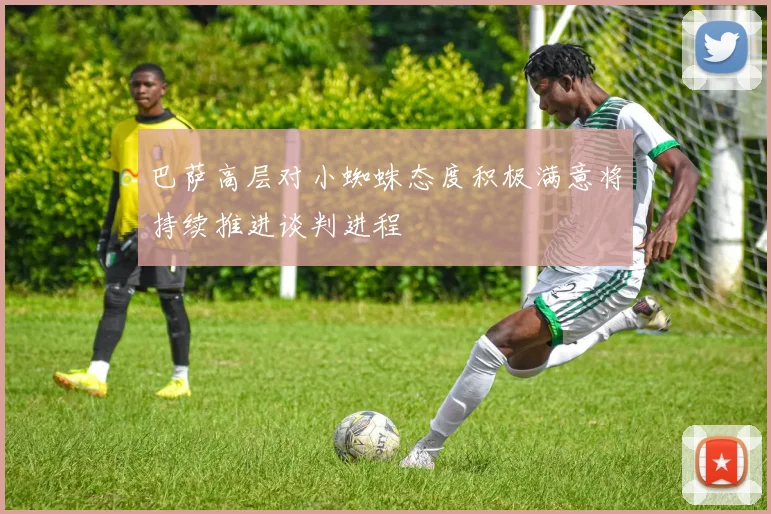 巴萨高层对小蜘蛛态度积极满意将持续推进谈判进程