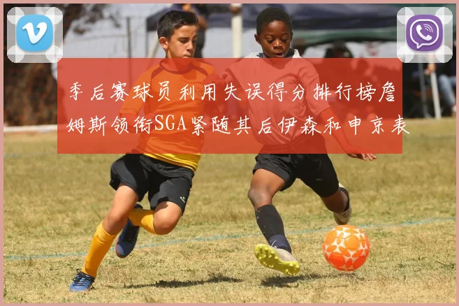 季后赛球员利用失误得分排行榜詹姆斯领衔SGA紧随其后伊森和申京表现不俗