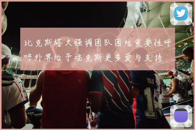 比克斯塔夫强调团队团结重要性呼吁外界给予福克斯更多爱与支持