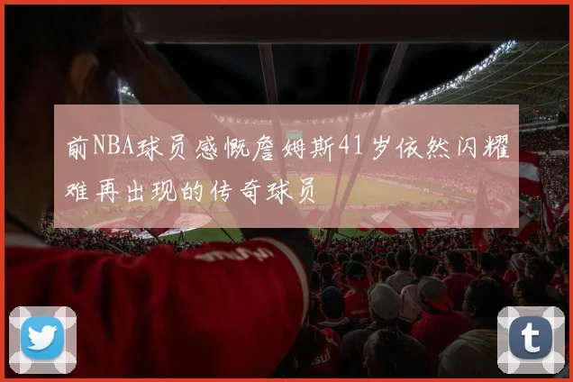 前NBA球员感慨詹姆斯41岁依然闪耀难再出现的传奇球员