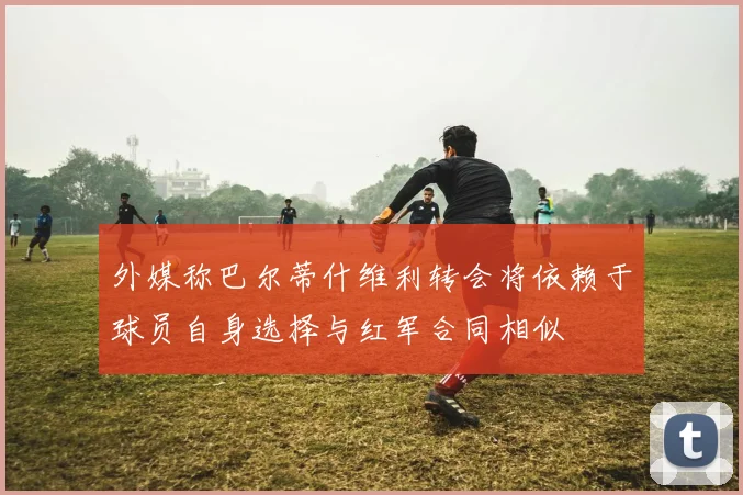 外媒称巴尔蒂什维利转会将依赖于球员自身选择与红军合同相似