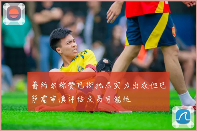 普约尔称赞巴斯托尼实力出众但巴萨需审慎评估交易可能性