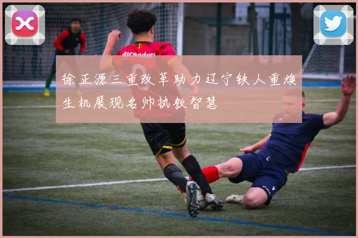 徐正源三重改革助力辽宁铁人重焕生机展现名帅执教智慧
