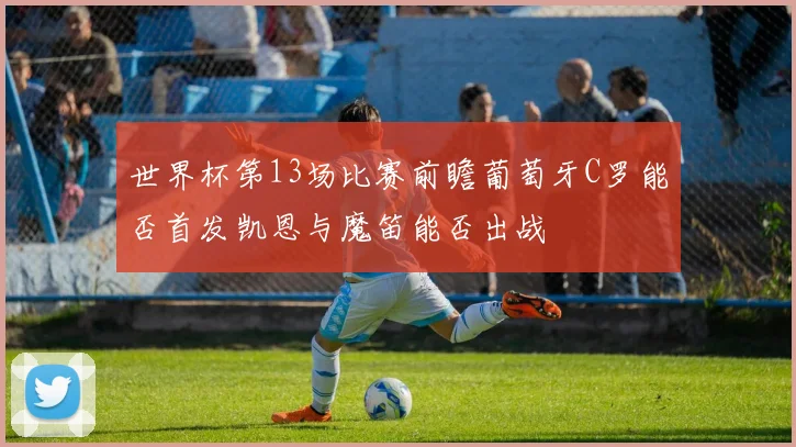 世界杯第13场比赛前瞻葡萄牙C罗能否首发凯恩与魔笛能否出战