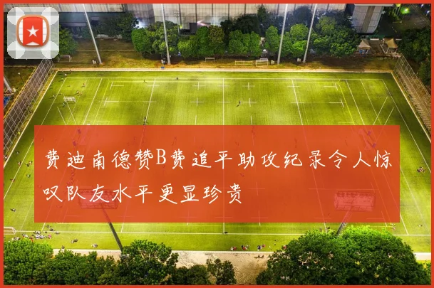 费迪南德赞B费追平助攻纪录令人惊叹队友水平更显珍贵